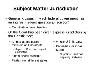 Subject Matter JurisdictionSubject Matter Jurisdiction
– Ambassadors, public
Ministers and Counsels
●
Supreme Court has original
jurisdiction
– admiralty and maritime
– Parties from different states
– where U.S. is party
– between 2 or more
states
●
Supreme Court has
original jurisdiction
●
Generally, cases in which federal government has
an interest (federal question jurisdiction).
– Constitution, laws, treaties
●
Or the Court has been given express jurisdiction by
the Constitution:
 