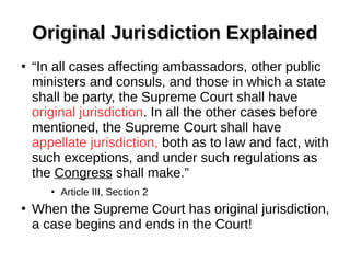 Original Jurisdiction ExplainedOriginal Jurisdiction Explained
●
“In all cases affecting ambassadors, other public
ministers and consuls, and those in which a state
shall be party, the Supreme Court shall have
original jurisdiction. In all the other cases before
mentioned, the Supreme Court shall have
appellate jurisdiction, both as to law and fact, with
such exceptions, and under such regulations as
the Congress shall make.”
●
Article III, Section 2
●
When the Supreme Court has original jurisdiction,
a case begins and ends in the Court!
 