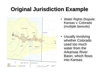 Original Jurisdiction ExampleOriginal Jurisdiction Example
●
Water Rights Dispute:
Kansas v. Colorado
(multiple lawsuits)
●
Usually involving
whether Colorado
used too much
water from the
Arkansas River
Basin, which flows
into Kansas.
 