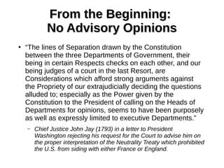 From the Beginning:From the Beginning:
No Advisory OpinionsNo Advisory Opinions
●
“The lines of Separation drawn by the Constitution
between the three Departments of Government, their
being in certain Respects checks on each other, and our
being judges of a court in the last Resort, are
Considerations which afford strong arguments against
the Propriety of our extrajudicially deciding the questions
alluded to; especially as the Power given by the
Constitution to the President of calling on the Heads of
Departments for opinions, seems to have been purposely
as well as expressly limited to executive Departments.”
– Chief Justice John Jay (1793) in a letter to President
Washington rejecting his request for the Court to advise him on
the proper interpretation of the Neutrality Treaty which prohibited
the U.S. from siding with either France or England.
 