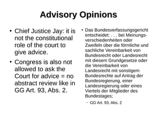 Advisory OpinionsAdvisory Opinions
●
Chief Justice Jay: it is
not the constitutional
role of the court to
give advice.
●
Congress is also not
allowed to ask the
Court for advice = no
abstract review like in
GG Art. 93, Abs. 2.
●
Das Bundesverfassungsgericht
entscheidet: . . . bei Meinungs-
verschiedenheiten oder
Zweifeln über die förmliche und
sachliche Vereinbarkeit von
Bundesrecht oder Landesrecht
mit diesem Grundgesetze oder
die Vereinbarkeit von
Landesrecht mit sonstigem
Bundesrechte auf Antrag der
Bundesregierung, einer
Landesregierung oder eines
Viertels der Mitglieder des
Bundestages;
– GG Art. 93, Abs. 2
 