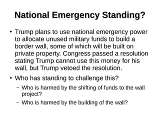 National Emergency Standing?National Emergency Standing?
●
Trump plans to use national emergency power
to allocate unused military funds to build a
border wall, some of which will be built on
private property. Congress passed a resolution
stating Trump cannot use this money for his
wall, but Trump vetoed the resolution.
●
Who has standing to challenge this?
– Who is harmed by the shifting of funds to the wall
project?
– Who is harmed by the building of the wall?
 
