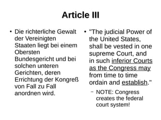 Article IIIArticle III
●
Die richterliche Gewalt
der Vereinigten
Staaten liegt bei einem
Obersten
Bundesgericht und bei
solchen unteren
Gerichten, deren
Errichtung der Kongreß
von Fall zu Fall
anordnen wird.
●
"The judicial Power of
the United States,
shall be vested in one
supreme Court, and
in such inferior Courts
as the Congress may
from time to time
ordain and establish."
– NOTE: Congress
creates the federal
court system!
 