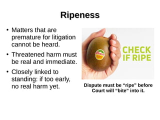 RipenessRipeness
●
Matters that are
premature for litigation
cannot be heard.
●
Threatened harm must
be real and immediate.
●
Closely linked to
standing: if too early,
no real harm yet. Dispute must be “ripe” before
Court will “bite” into it.
 