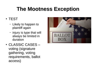 The Mootness ExceptionThe Mootness Exception
●
TEST
– Likely to happen to
plaintiff again
– injury is type that will
always be limited in
duration
●
CLASSIC CASES –
voting (signature
gathering, voting
requirements, ballot
access)
 