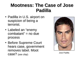 Mootness: The Case of JoseMootness: The Case of Jose
PadillaPadilla
●
Padilla in U.S. airport on
suspicion of being a
terrorist.
●
Labeled an “enemy
combatant” = no due
process
●
Before Supreme Court
hears case, government
removes label. Moot
case? (see cliqr)
Jose Padilla
 