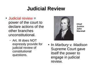 Judicial ReviewJudicial Review
●
Judicial review =
power of the court to
declare actions of the
other branches
unconstitutional.
– Art. III does NOT
expressly provide for
judicial review of
constitutional
questions.
●
In Marbury v. Madison
Supreme Court gave
itself the power to
engage in judicial
review.
Chief
Justice
John
Marshall
 
