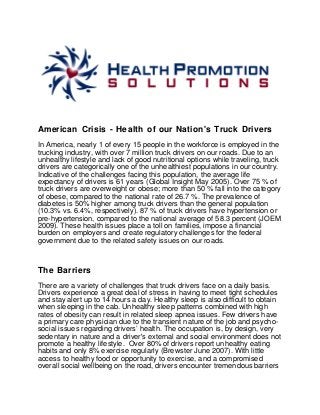 American Crisis - Health of our Nation's Truck Drivers
In America, nearly 1 of every 15 people in the workforce is employed in the
trucking industry, with over 7 million truck drivers on our roads. Due to an
unhealthy lifestyle and lack of good nutritional options while traveling, truck
drivers are categorically one of the unhealthiest populations in our country.
Indicative of the challenges facing this population, the average life
expectancy of drivers is 61 years (Global Insight May 2005). Over 75 % of
truck drivers are overweight or obese; more than 50 % fall into the category
of obese, compared to the national rate of 26.7 %. The prevalence of
diabetes is 50% higher among truck drivers than the general population
(10.3% vs. 6.4%, respectively). 87 % of truck drivers have hypertension or
pre-hypertension, compared to the national average of 58.3 percent (JOEM
2009). These health issues place a toll on families, impose a financial
burden on employers and create regulatory challenges for the federal
government due to the related safety issues on our roads.
The Barriers
There are a variety of challenges that truck drivers face on a daily basis.
Drivers experience a great deal of stress in having to meet tight schedules
and stay alert up to 14 hours a day. Healthy sleep is also difficult to obtain
when sleeping in the cab. Unhealthy sleep patterns combined with high
rates of obesity can result in related sleep apnea issues. Few drivers have
a primary care physician due to the transient nature of the job and psycho-
social issues regarding drivers’ health. The occupation is, by design, very
sedentary in nature and a driver's external and social environment does not
promote a healthy lifestyle. Over 80% of drivers report unhealthy eating
habits and only 8% exercise regularly (Brewster June 2007). With little
access to healthy food or opportunity to exercise, and a compromised
overall social wellbeing on the road, drivers encounter tremendous barriers
 