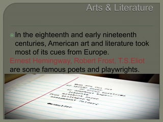 In the eighteenth and early nineteenth
centuries, American art and literature took
most of its cues from Europe.
Ernest Hemingway, Robert Frost, T.S.Eliot
are some famous poets and playwrights.
 