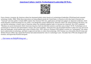 American Culture And Its Technological Leadership Of Web...
From a historic viewpoint, the American culture has dominated global culture based on its technological leadership of Web–based and consumer
technology (Ashby, 2006). While these innovations are being adopted outside the United States, in America on the other hand, it becomes less
"American" and more global. Cortada (2009) explains that American Web sites, applications and high–tech gadgets are dispersed worldwide, which
results therefore in them becoming less US–centric, even though they remain influenced by American culture. By using Facebook in this thesis, one
sees that this technology is clearly a part of American culture, but worldwide adoption leads it to become less American. Nye (1997) explained,
"Machines are social constructions which Americans long have built into both their narratives and their sense of place" (P.39). Technologies are an
essential part of American self–representation, tourism, and visual sensibility. Americans have also developed machines in their own way and woven
them into landscapes, social relations and a sense of history (Nye, 1997). However, Postman (1992) defines a society as a "techonopoly"; the culture
has its authorization in technology, and finds its approvals and takes its orders from technology. Still, Postman was criticized by David Croteau and
William Hoynes (2003), they argued that Postman had underestimated the work of a technology's users. Alexander Star (1992) also disagreed with
Postman, and argued that Postman disregards
... Get more on HelpWriting.net ...
 