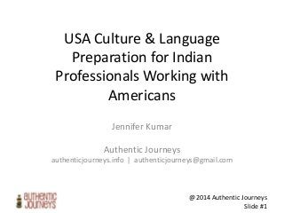 @2014 Authentic Journeys
Slide #1
USA Culture & Language
Preparation for Indian
Professionals Working with
Americans
Jennifer Kumar
Authentic Journeys
authenticjourneys.info | authenticjourneys@gmail.com
 