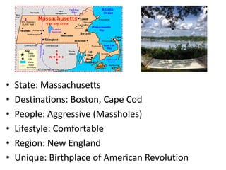 •   State: Massachusetts
•   Destinations: Boston, Cape Cod
•   People: Aggressive (Massholes)
•   Lifestyle: Comfortable
•   Region: New England
•   Unique: Birthplace of American Revolution
 