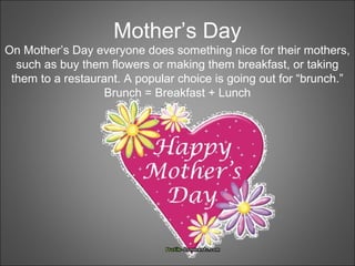 Mother’s Day
On Mother’s Day everyone does something nice for their mothers,
such as buy them flowers or making them breakfast, or taking
them to a restaurant. A popular choice is going out for “brunch.”
Brunch = Breakfast + Lunch
 