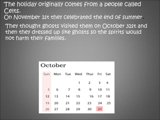 The holiday originally comes from a people called
Celts.
On November 1st they celebrated the end of summer.
They thought ghosts visited them on October 31st and
then they dressed up like ghosts so the spirits would
not harm their families.
 