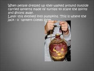 When people dressed up they walked around outside
carried lanterns made of turnips to scare the spirits
and ghosts away.
Later this evolved into pumpkins. This is where the
jack - o´-lantern comes from.
 