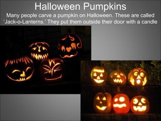 Halloween Pumpkins
Many people carve a pumpkin on Halloween. These are called
‘Jack-o-Lanterns.’ They put them outside their door with a candle
inside.
 