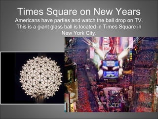 Times Square on New Years
Americans have parties and watch the ball drop on TV.
This is a giant glass ball is located in Times Square in
New York City.
 