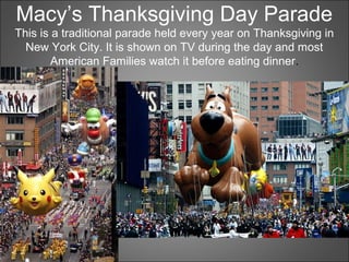 Macy’s Thanksgiving Day Parade
This is a traditional parade held every year on Thanksgiving in
New York City. It is shown on TV during the day and most
American Families watch it before eating dinner.
 