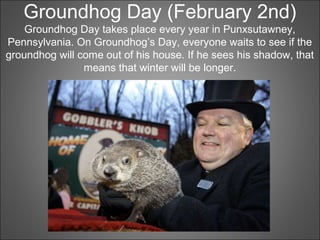 Groundhog Day (February 2nd)
Groundhog Day takes place every year in Punxsutawney,
Pennsylvania. On Groundhog’s Day, everyone waits to see if the
groundhog will come out of his house. If he sees his shadow, that
means that winter will be longer.
 