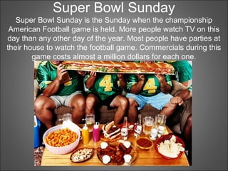 Super Bowl Sunday
Super Bowl Sunday is the Sunday when the championship
American Football game is held. More people watch TV on this
day than any other day of the year. Most people have parties at
their house to watch the football game. Commercials during this
game costs almost a million dollars for each one.
 