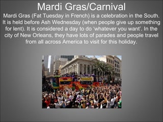 Mardi Gras/Carnival
Mardi Gras (Fat Tuesday in French) is a celebration in the South.
It is held before Ash Wednesday (when people give up something
for lent). It is considered a day to do ‘whatever you want’. In the
city of New Orleans, they have lots of parades and people travel
from all across America to visit for this holiday.
 
