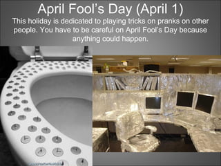 April Fool’s Day (April 1)
This holiday is dedicated to playing tricks on pranks on other
people. You have to be careful on April Fool’s Day because
anything could happen.
 