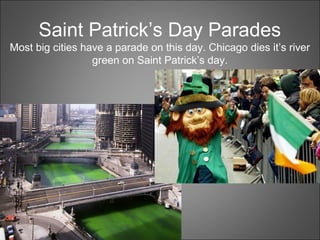 Saint Patrick’s Day Parades
Most big cities have a parade on this day. Chicago dies it’s river
green on Saint Patrick’s day.
 