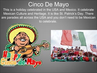 Cinco De Mayo
This is a holiday celebrated in the USA and Mexico. It celebrate
Mexican Culture and Heritage. It is like St. Patrick’s Day. There
are parades all across the USA and you don’t need to be Mexican
to celebrate.
 