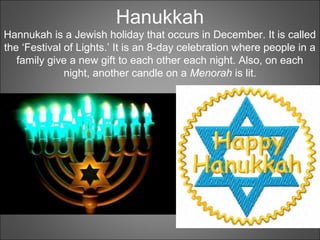 Hanukkah
Hannukah is a Jewish holiday that occurs in December. It is called
the ‘Festival of Lights.’ It is an 8-day celebration where people in a
family give a new gift to each other each night. Also, on each
night, another candle on a Menorah is lit.
 