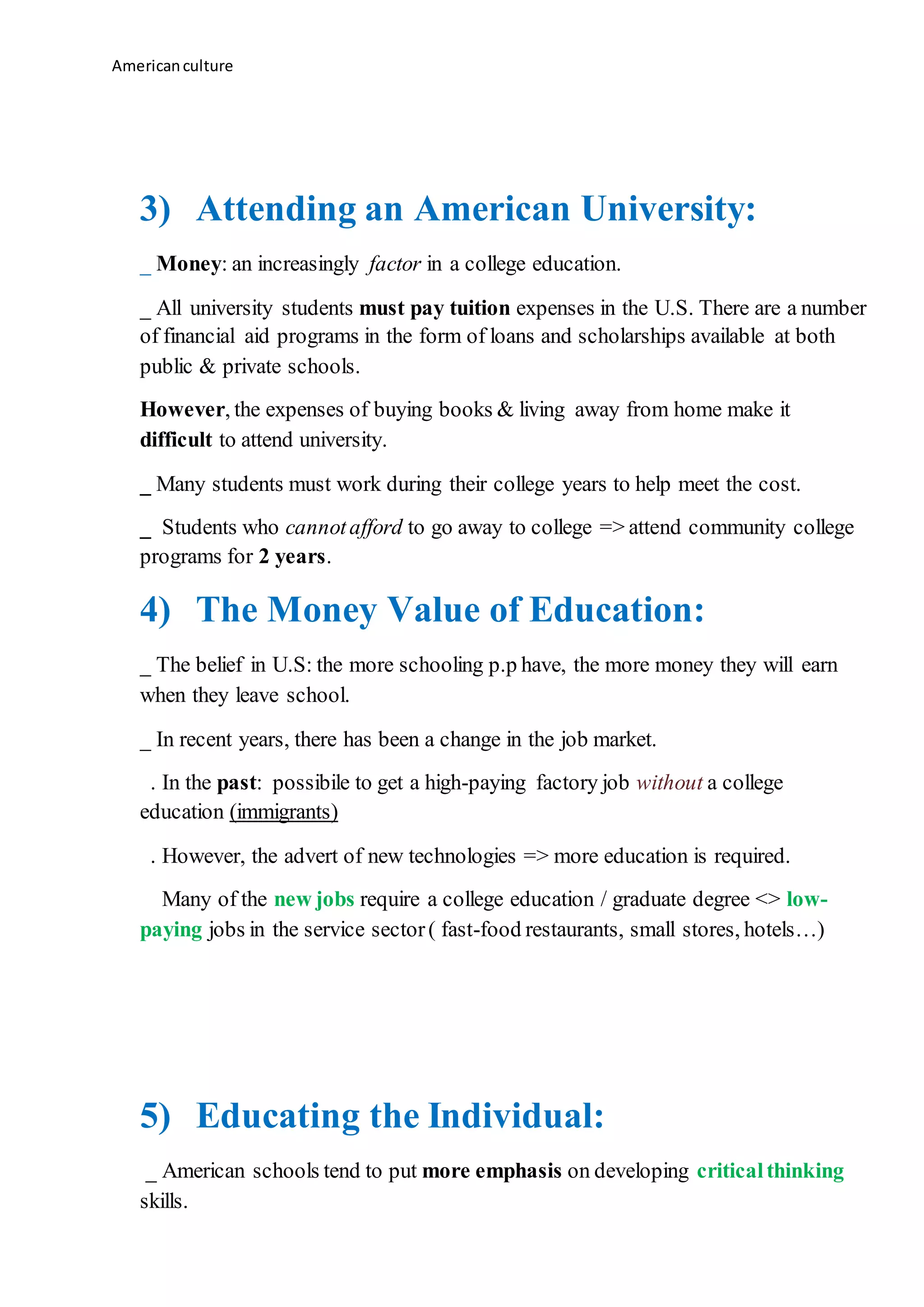 Americanculture
3) Attending an American University:
_ Money: an increasingly factor in a college education.
_ All university students must pay tuition expenses in the U.S. There are a number
of financial aid programs in the form of loans and scholarships available at both
public & private schools.
However, the expenses of buying books & living away from home make it
difficult to attend university.
_ Many students must work during their college years to help meet the cost.
_ Students who cannotafford to go away to college => attend community college
programs for 2 years.
4) The Money Value of Education:
_ The belief in U.S: the more schooling p.p have, the more money they will earn
when they leave school.
_ In recent years, there has been a change in the job market.
. In the past: possibile to get a high-paying factory job without a college
education (immigrants)
. However, the advert of new technologies => more education is required.
Many of the new jobs require a college education / graduate degree <> low-
paying jobs in the service sector( fast-food restaurants, small stores, hotels…)
5) Educating the Individual:
_ American schools tend to put more emphasis on developing criticalthinking
skills.
 