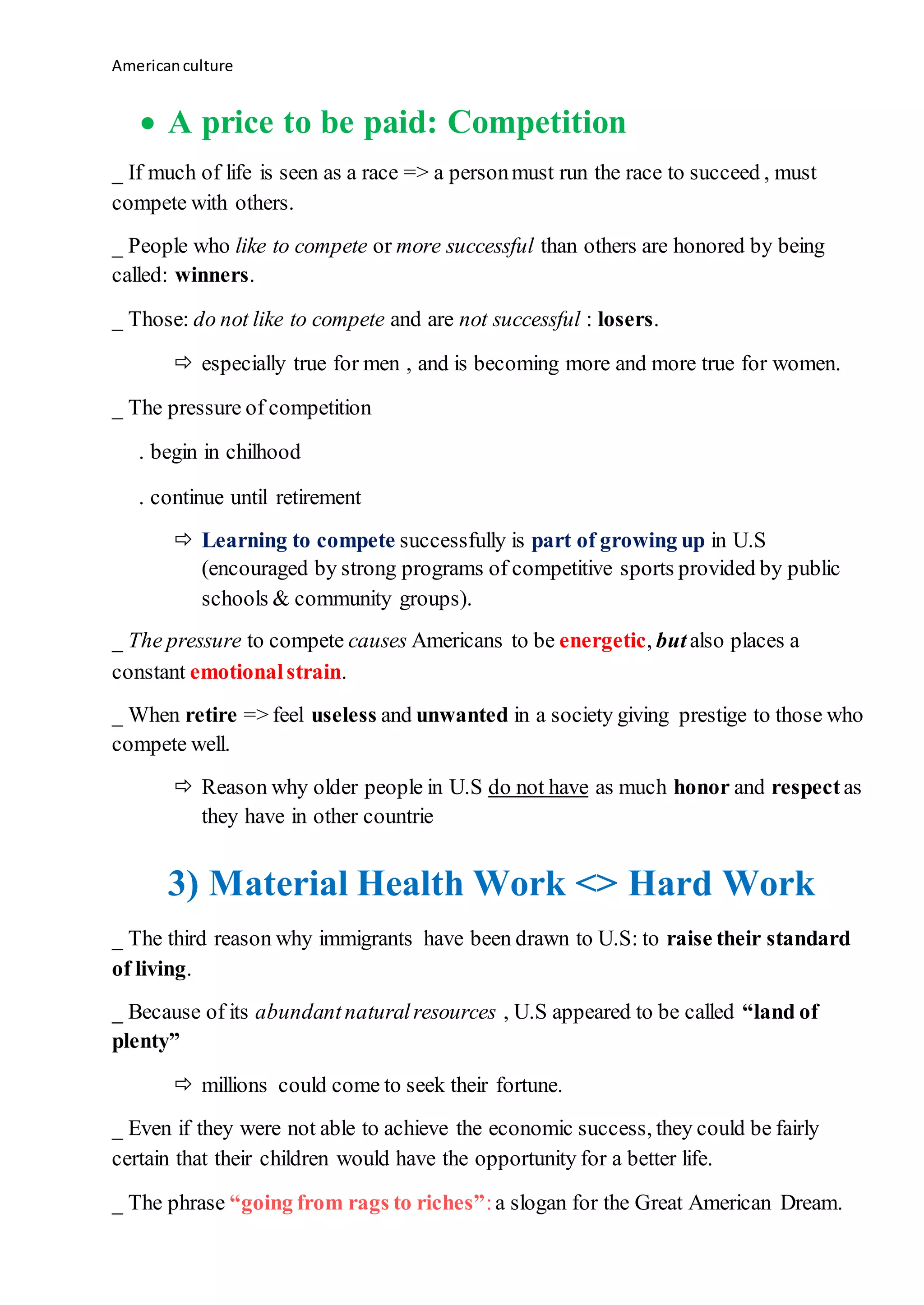 Americanculture
 A price to be paid: Competition
_ If much of life is seen as a race => a personmust run the race to succeed , must
compete with others.
_ People who like to compete or more successful than others are honored by being
called: winners.
_ Those: do not like to compete and are not successful : losers.
 especially true for men , and is becoming more and more true for women.
_ The pressure of competition
. begin in chilhood
. continue until retirement
 Learning to compete successfully is part of growing up in U.S
(encouraged by strong programs of competitive sports provided by public
schools & community groups).
_ The pressure to compete causes Americans to be energetic, butalso places a
constant emotionalstrain.
_ When retire => feel useless and unwanted in a society giving prestige to those who
compete well.
 Reason why older people in U.S do not have as much honor and respectas
they have in other countrie
3) Material Health Work <> Hard Work
_ The third reason why immigrants have been drawn to U.S: to raise their standard
of living.
_ Because of its abundantnaturalresources , U.S appeared to be called “land of
plenty”
 millions could come to seek their fortune.
_ Even if they were not able to achieve the economic success, they could be fairly
certain that their children would have the opportunity for a better life.
_ The phrase “going from rags to riches”:a slogan for the Great American Dream.
 