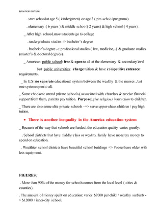 Americanculture
. start schoolat age 5 ( kindergarten) or age 3 ( pre-schoolprograms)
. elementary ( 6 years ) & middle school( 2 years) & high school( 4 years).
_ After high school, most students go to college
. undergraduate studies -> bachelor’s degree
. bachelor’s degree -> professional studies ( law, medicine,..) & graduate studies
(master’s & doctoraldegrees).
_ American public school: free & open to all at the elementary & secondarylevel
but public universities: charge tuition & have competitive entrance
requirements.
_ In U.S: no separate educational system between the wealthy & the masses. Just
one system open to all.
_ Some chooseto attend private schools ( associated with churches & receive financial
supportfrom them, parents pay tuition. Purpose:give religious instruction to children.
_ There are also some elite private schools –=> serve upper-chass children / pay high
tuition.
 There is another inequality in the America education system
_ Because of the way that schools are funded, the education quality varies greatly:
. Schooldistricts that have middle class or wealthy family have more tax money to
spend on education.
. Wealthier schooldistricts have beautiful schoolbuildings <> Poorerhave older with
less equipment.
FIGURES:
. More than 90% of the money for schools comes from the local level ( cities &
counties).
. The amount of money spent on education: varies $7000 per child / wealthy surburb -
> $12000 / inner-city school.
 