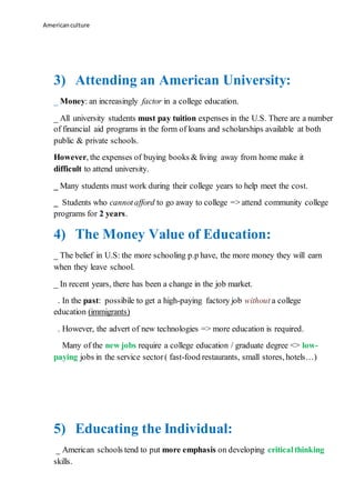 Americanculture
3) Attending an American University:
_ Money: an increasingly factor in a college education.
_ All university students must pay tuition expenses in the U.S. There are a number
of financial aid programs in the form of loans and scholarships available at both
public & private schools.
However, the expenses of buying books & living away from home make it
difficult to attend university.
_ Many students must work during their college years to help meet the cost.
_ Students who cannotafford to go away to college => attend community college
programs for 2 years.
4) The Money Value of Education:
_ The belief in U.S: the more schooling p.p have, the more money they will earn
when they leave school.
_ In recent years, there has been a change in the job market.
. In the past: possibile to get a high-paying factory job without a college
education (immigrants)
. However, the advert of new technologies => more education is required.
Many of the new jobs require a college education / graduate degree <> low-
paying jobs in the service sector( fast-food restaurants, small stores, hotels…)
5) Educating the Individual:
_ American schools tend to put more emphasis on developing criticalthinking
skills.
 