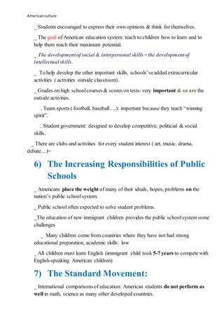 Americanculture
_ Students encouraged to express their own opinions & think for themselves.
_ The goal of American education system: teach to children how to learn and to
help them reach their maximum potential.
_ The developmentof social & interpersonal skills= the developmentof
intellectualskills.
_ To help develop the other important skills, schools’veadded extracurricular
activities ( activities outside classroom).
_ Grades on high schoolcourses & scores on tests: very important & so are the
outside activities.
. Team sports ( football, baseball….): important because they teach “winning
spirit”.
. Student government: designed to develop competitive, politicial & social
skills.
_ There are clubs and activities for every student interest ( art, music, drama,
debate…)=
6) The Increasing Responsibilities of Public
Schools
_ Americans place the weight of many of their ideals, hopes, problems on the
nation’s public schoolsystem.
_ Public schooloften expected to solve student problems.
_The education of new immigrant children provides the public schoolsystem some
challenges
_ Many children come from countries where they have not had strong
educational preparation, academic skills: low
_ All children must learn English (immigrant child took 5-7 years to compete with
English-speaking American children)
7) The Standard Movement:
_ International comparisons of education: American students do not perform as
well in math, science as many other developed countries.
 