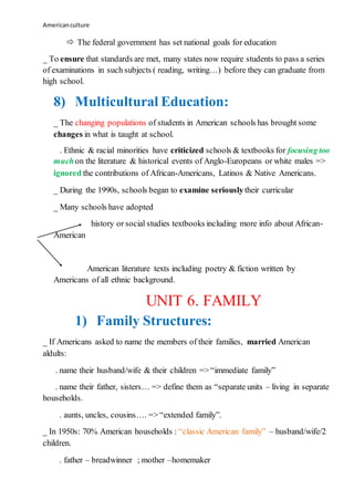 Americanculture
 The federal government has set national goals for education
_ To ensure that standards are met, many states now require students to pass a series
of examinations in such subjects ( reading, writing…) before they can graduate from
high school.
8) Multicultural Education:
_ The changing populations of students in American schools has brought some
changes in what is taught at school.
. Ethnic & racial minorities have criticized schools & textbooks for focusing too
muchon the literature & historical events of Anglo-Europeans or white males =>
ignored the contributions of African-Americans, Latinos & Native Americans.
_ During the 1990s, schools began to examine seriouslytheir curricular
_ Many schools have adopted
history or social studies textbooks including more info about African-
American
American literature texts including poetry & fiction written by
Americans of all ethnic background.
UNIT 6. FAMILY
1) Family Structures:
_ If Americans asked to name the members of their families, married American
aldults:
. name their husband/wife & their children => “immediate family”
. name their father, sisters… => define them as “separate units – living in separate
households.
. aunts, uncles, cousins…. => “extended family”.
_ In 1950s: 70% American households : “classic American family” – husband/wife/2
children.
. father – breadwinner ; mother –homemaker
 