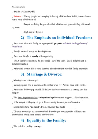 Americanculture
_ But In 1990s: only 8%
_ Factors: . Young people are marrying & having children later in life, some choose
not to have children at all
. People are living longer after their children are grown & they often end
up alone
. High rate of divorce.
2) The Emphasis on Individual Freedom:
_ Americans view the family as a group with purpose: advancethe happinessof
individual.
_ Family name & honor are less important.
_ American family is rarely self- supporting
Ex: A farmer’son is likely to go college , leave the farm , take a different job in
different location.
_ Americans do not like to have controls placed on them by other family members.
3) Marriage & Divorce:
_ Marriages are not arranged.
_ Young p.p can find a husband/wife on their own = > Parents have little control
_ Americans believe p.p should fall in love & decide to marry s.o so they can live
happily.
_ The most important value: companionship / economic support…:less important.
_ If the couple not happy => get a divorce easily in most parts of America.
_ Some states have “no-fault” divorce ( neither has fault).
_ Divorce: nowadays so common that it is no longer unacceptable, children: not
embarrassed to say their parents are divorced.
4) Equality in the Family:
_ The belief in quality: strong.
 