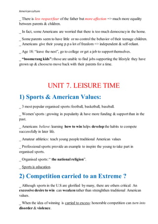 Americanculture
_ There is less respect/fear of the father but more affection => much more equality
between parents & children.
_ In fact, some Americans are worried that there is too much democracyin the home.
_ Some parents seem to have little or no control the behavior of their teenage children.
_ Americans give their young p.p a lot of freedom => independent & self-reliant.
_ Age 18: “leave the nest”, go to college or get a job to supportthemselves.
_ “boomerang kids”: those are unable to find jobs supporting the lifestyle they have
grown up & chooseto move back with their parents for a time.
UNIT 7. LEISURE TIME
1) Sports & American Values:
_ 3 most popular organised sports:football, basketball, baseball.
_ Women’sports :growing in popularity & have more funding & supportthan in the
past.
_ Americans believe: learning how to win helps develop the habits to compete
successfully in later life.
_ Amateur athletics: teach young people traditional American values
_ Professional sports:provide an example to inspire the young to take part in
organised sports.
_ Organised sports:“ the national religion”.
_ Sports is education.
2) Competition carried to an Extreme ?
_ Although sports in the U.S are glorified by many, there are others critical: An
excessive desire to win can weakenrather than strenghthen traditional American
values.
_ When the idea of winning is carried to excess: honorable competition can turn into
disorder & violence.
 
