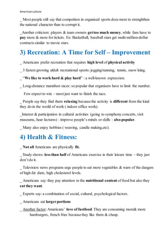 Americanculture
_ Most people still say that competiton in organised sports does more to strenghthen
the national character than to corrupt it.
_Another criticism: players & team owners gettoo much money, while fans have to
pay more & more for tickets. Ex: Basketball, baseball stars get multi-million-dollar
contracts similar to movie stars.
3) Recreation: A Time for Self – Improvement
_ Americans prefer recreation that requires high level of physical activity
_ 3 fastest growing aldult recreational sports:jogging/running, tennis, snow kiing.
_ “We like to work hard & play hard” : a well-known expression.
_ Long-distance marathon races: so popular that organisers have to limit the number.
Few expect to win – most just want to finish the race.
_ People say they find them relaxing becausethe activity is different from the kind
they do in the world of work ( indoor office work).
_Interest & participation in cultural activities (going to symphony concerts, visit
museums, hear lectures) : improve people’s minds or skills : also popular.
_ Many also enjoy hobbies ( weaving, candle making,etc).
4) Health & Fitness:
_ Not all Americans are physically fit.
_ Study shows: less than half of Americans exercise in their leisure time – they just
don’tdo it.
_ Television news programs urge people to eat more vegetables & warn of the dangers
of high-fat diets, high cholesterol levels.
_ Americans say: they pay attention to the nutritional content of food but also they
eat they want.
_ Experts say: a combination of social, cultural, psychological factors.
_ Americans eat largerportions
_ Another factor: Americans’ love of fastfood. They are consuming more& more
hamburgers, french fries becausethey like them & cheap.
 
