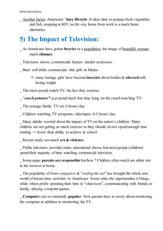 Americanculture
_ Another factor: Americans’ busy lifestyle. It takes time to prepare fresh vegetables
and fish, stopping at KFC on the way home from work is a much faster
alternative.
5) The Impact of Television:
_ As Americans have gotten heavier as a population, the image of beautiful woman:
much slimmer.
_ Television shows, commercials feature: slender actressess.
_ Beer/ soft drink commercials: thin girls in bikinis.
 many teenage girls have become insecure about bodies & obessedwith
losing weight.
_ The more people watch TV, the less they exercise.
_ “couch potatoes”: p.p spend much free time lying on the couchwatching TV.
_ The average family TV set: 6 hours/ day.
_ Children watching TV programs, videotapes: 4-5 hours/ day.
_ Many aldults worried about the impact of TV on the nation’s children. Many
children are not getting as much exercise as they should, do not spend enough time
reading => lower their ability to achieve in school.
_ Recent study: too much sex& violence.
_ Public television provides many educational shows, but most people (children)
spend their majority of time watching commercial television.
_ Some argue parents are responsible but how ? Children often watch are either not
in the room or at home.
_ The popularity of home computers & “surfing the net” has brought the whole new
world of leisure-time activities to Americans. Some value the oppoturnities it brings,
while others prefer spending their time in “chat room”, communicating with friends or
family, playing computer games.
_ Computers are so extremely popular. Now parents have to worry about monitoring
the computer in addition to monitoring the TV.
 