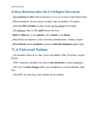 Americanculture
6) Race Relations after the Civil Rights Movement:
_ JesseJackson:the first African-American to run for president of the United States
_African-Americans are now mayors of major cities & members of Congress
_ More than 80% of whites say they would vote for a black for President.
_ The bad news: there is still a gulf between the races.
_Half the whites live in the suburbs, only a fourth of the blacks.
_Many blacks are trapped in cycles of poverty, unemployment, violence, despair
_44%of blacks said the problems are due to white discrimination against them.
7) A Universal Nation:
_ The dominant culture & its value system: has roots in white, Protestant , western
Europe.
_ 1920s: Americans decided it was time to close the border to mass immigration.
_ 1965: the U.S made changes:allow more immigrants to come & eliminate older
laws.
_ About 90% are from Asia, Latin America & the Caribean.
 