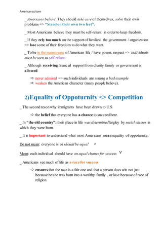 Americanculture
_ Americans believe: They should take care of themselves, solve their own
problems => “Stand on their own two feet”.
_ Most Americans believe they must be self-reliant in order to keep freedom.
_ If they rely too much on the supportof families/ the government / organization
=> lose some of their freedom to do what they want.
_ To be in the mainstream of American life / have power, respect => individuals
must be seen as self-reliant.
_ Although receiving financial supportfrom charity family or government is
allowed
 never admired => such individuals are setting a bad example
 weaken the American character (many people believe).
2)Equality of Oppoturnity <> Competition
_ The second resonwhy immigrants have been drawn to U.S
 the belief that everyone has a chance to succeed here.
_ In “the old country”: their place in life was determined largley by social classes in
which they were born.
_ It is important to understand what most Americans mean equality of oppoturnity.
Do not mean: everyone is or should be equal ×
Mean: each individual should have an equal chancefor success ۷
_ Americans see much of life as a race for success
 ensures that the race is a fair one and that a person does win not just
because he/she was born into a wealthy family , or lose because of race of
religion
 