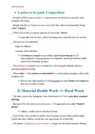 Americanculture
 A price to be paid: Competition
_ If much of life is seen as a race => a personmust run the race to succeed , must
compete with others.
_ People who like to compete or more successful than others are honored by being
called: winners.
_ Those: do not like to compete and are not successful : losers.
 especially true for men , and is becoming more and more true for women.
_ The pressure of competition
. begin in chilhood
. continue until retirement
 Learning to compete successfully is part of growing up in U.S
(encouraged by strong programs of competitive sports provided by public
schools & community groups).
_ The pressure to compete causes Americans to be energetic, butalso places a
constant emotionalstrain.
_ When retire => feel useless and unwanted in a society giving prestige to those who
compete well.
 Reason why older people in U.S do not have as much honor and respectas
they have in other countrie
3) Material Health Work <> Hard Work
_ The third reason why immigrants have been drawn to U.S: to raise their standard
of living.
_ Because of its abundantnaturalresources , U.S appeared to be called “land of
plenty”
 millions could come to seek their fortune.
_ Even if they were not able to achieve the economic success, they could be fairly
certain that their children would have the opportunity for a better life.
_ The phrase “going from rags to riches”:a slogan for the Great American Dream.
 