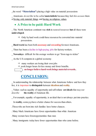 Americanculture
_the word “Materialism”:placing a high value on material possessions
_ Americans do not like to be called materialistic because they feel this accuses them
of loving only material things and having no religious values.
 A Price to be paid: Hard Work
_ The North American continent was rich in naturalresources but all these were
undeveloped.
 Only by hard work could these resources be converted into material
possessions.
_ Hard work has been both necessary and rewarding formost Americans.
_ There has been a decline in high-paying jobs for factory workers.
_ Nowadays: difficult for the average workers to go “from rags to riches”
_ As the U.S competes in a global economy
 many workers are losing their own jobs
 work longer hours for less money and fewer benefits.
no longer believe hard work brings material rewards.
CONCLUSION:
_ In understanding the relationship between what Americans believe and how they
live, it is important to distinguish between idealism and reality.
_ Values suchas equality of opportunity and self-reliane are ideals that may not
describe the reality of American life.
_ For example, equality of oppoturnity, is an ideal that is not always put into practice.
In reality, some p.p have a better chance for success than others.
.Thosewho are born into rich families have better chances.
. Many black Americans have fewer opportunities than white American
.Many women have feweroppoturnities than men
. Many immigrants today have fewer opportunities than who came before.
 