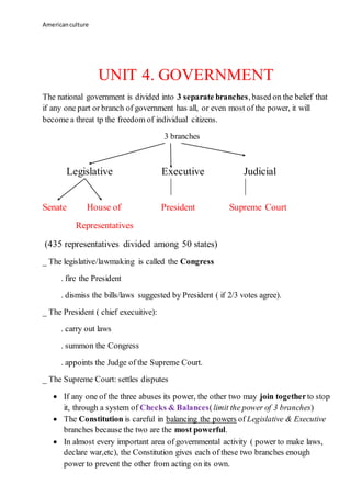 Americanculture
UNIT 4. GOVERNMENT
The national government is divided into 3 separate branches, based on the belief that
if any one part or branch of government has all, or even most of the power, it will
become a threat tp the freedom of individual citizens.
3 branches
Legislative Executive Judicial
Senate House of President Supreme Court
Representatives
(435 representatives divided among 50 states)
_ The legislative/lawmaking is called the Congress
. fire the President
. dismiss the bills/laws suggested by President ( if 2/3 votes agree).
_ The President ( chief execuitive):
. carry out laws
. summon the Congress
. appoints the Judge of the Supreme Court.
_ The Supreme Court: settles disputes
 If any one of the three abuses its power, the other two may join togetherto stop
it, through a system of Checks & Balances(limit the power of 3 branches)
 The Constitution is careful in balancing the powers of Legislative & Executive
branches because the two are the most powerful.
 In almost every important area of governmental activity ( power to make laws,
declare war,etc), the Constitution gives each of these two branches enough
power to prevent the other from acting on its own.
 
