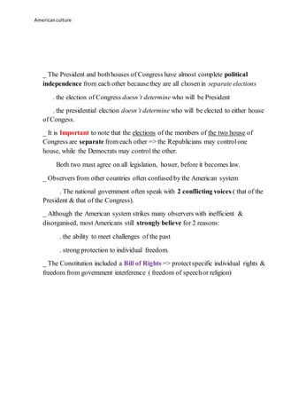 Americanculture
_ The President and bothhouses of Congress have almost complete political
independence from each other becausethey are all chosenin separate elections
. the election of Congress doesn’t determine who will be President
. the presidential election doesn’t determine who will be elected to either house
of Congess.
_ It is Important to note that the elections of the members of the two house of
Congress are separate from each other => the Republicians may controlone
house, while the Democrats may control the other.
Both two must agree on all legislation, hower, before it becomes law.
_ Observers from other countries often confused by the American system
. The national government often speak with 2 conflicting voices ( that of the
President & that of the Congress).
_ Although the American system strikes many observers with inefficient &
disorganised, most Americans still strongly believe for 2 reasons:
. the ability to meet challenges of the past
. strong protection to individual freedom.
_ The Constitution included a Bill of Rights => protectspecific individual rights &
freedom from government interference ( freedom of speechor religion)
 