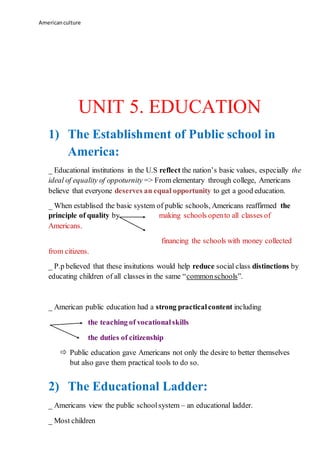 Americanculture
UNIT 5. EDUCATION
1) The Establishment of Public school in
America:
_ Educational institutions in the U.S reflect the nation’s basic values, especially the
ideal of equality of oppoturnity => From elementary through college, Americans
believe that everyone deserves an equal opportunity to get a good education.
_ When establised the basic system of public schools, Americans reaffirmed the
principle of quality by making schools opento all classes of
Americans.
financing the schools with money collected
from citizens.
_ P.p believed that these insitutions would help reduce social class distinctions by
educating children of all classes in the same “commonschools”.
_ American public education had a strong practicalcontent including
the teaching of vocationalskills
the duties of citizenship
 Public education gave Americans not only the desire to better themselves
but also gave them practical tools to do so.
2) The Educational Ladder:
_ Americans view the public schoolsystem – an educational ladder.
_ Most children
 