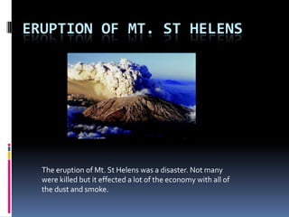 Eruption Of Mt. St Helens The eruption of Mt. St Helens was a disaster. Not many were killed but it effected a lot of the economy with all of the dust and smoke. 