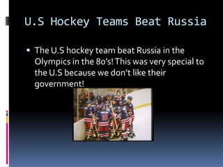 U.S Hockey Teams Beat RussiaThe U.S hockey team beat Russia in the Olympics in the 80’s! This was very special to the U.S because we don’t like their government!