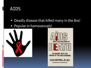 AIDSDeadly disease that killed many in the 80s!Popular in homosexuals!