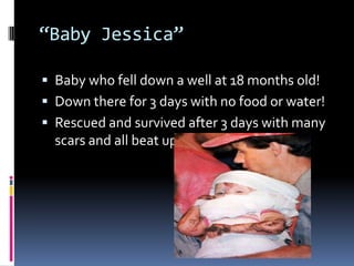 “Baby Jessica”Baby who fell down a well at 18 months old!Down there for 3 days with no food or water!Rescued and survived after 3 days with many scars and all beat up